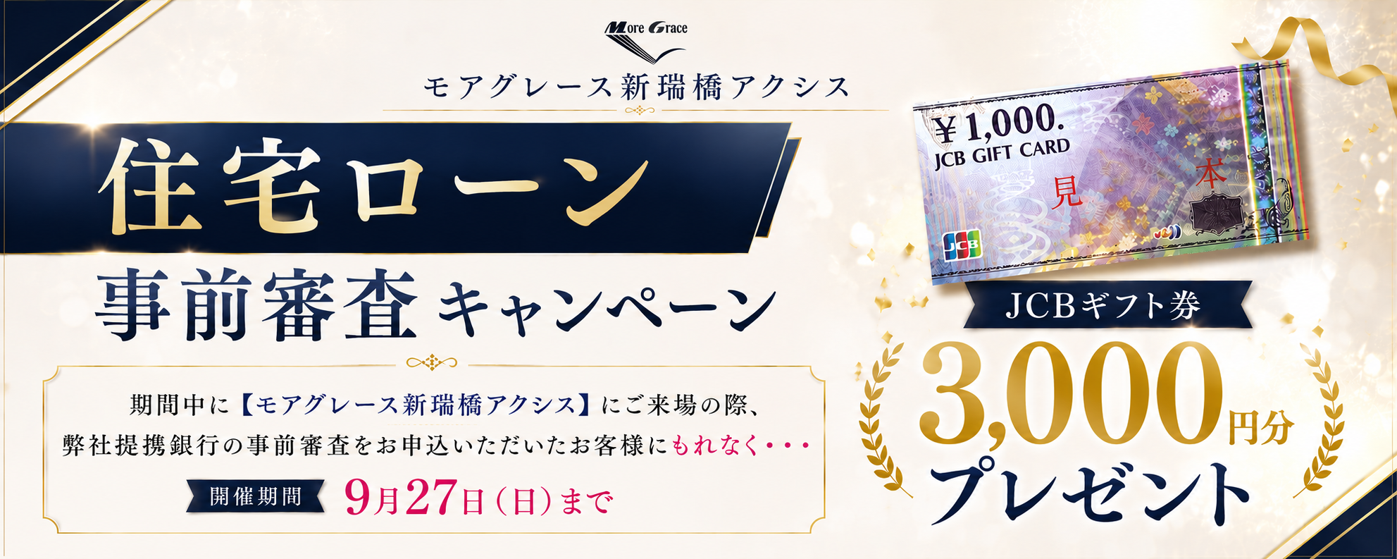 モアグレース新瑞橋アクシス 住宅ローン事前審査キャンペーン｜期間中に【モアグレース新瑞橋アクシス】にご来場の際、弊社提携銀行の事前審査をお申込みいただいたお客様にもれなく・・・JCBギフト券3,000円分プレゼント｜開催期間 9月27日（日）まで｜※本キャンペーンは予告なく変更・終了する場合がございます。※詳しくは係員までお尋ねください。