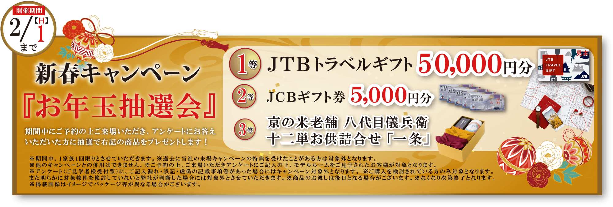 新春キャンペーン『お年玉抽選会』 / 期間中にご予約の上ご来場いただき、アンケートにお答えいただいた方に抽選で下記の商品をプレゼントします！ / 【開催期間】2/1(日)まで / / 1等：JTBトラベルギフト50,000円分 / 2等：JCBギフト券5,000円分 / 3等：京の米老舗 八代目儀兵衛 十二単お供詰合せ「一条」