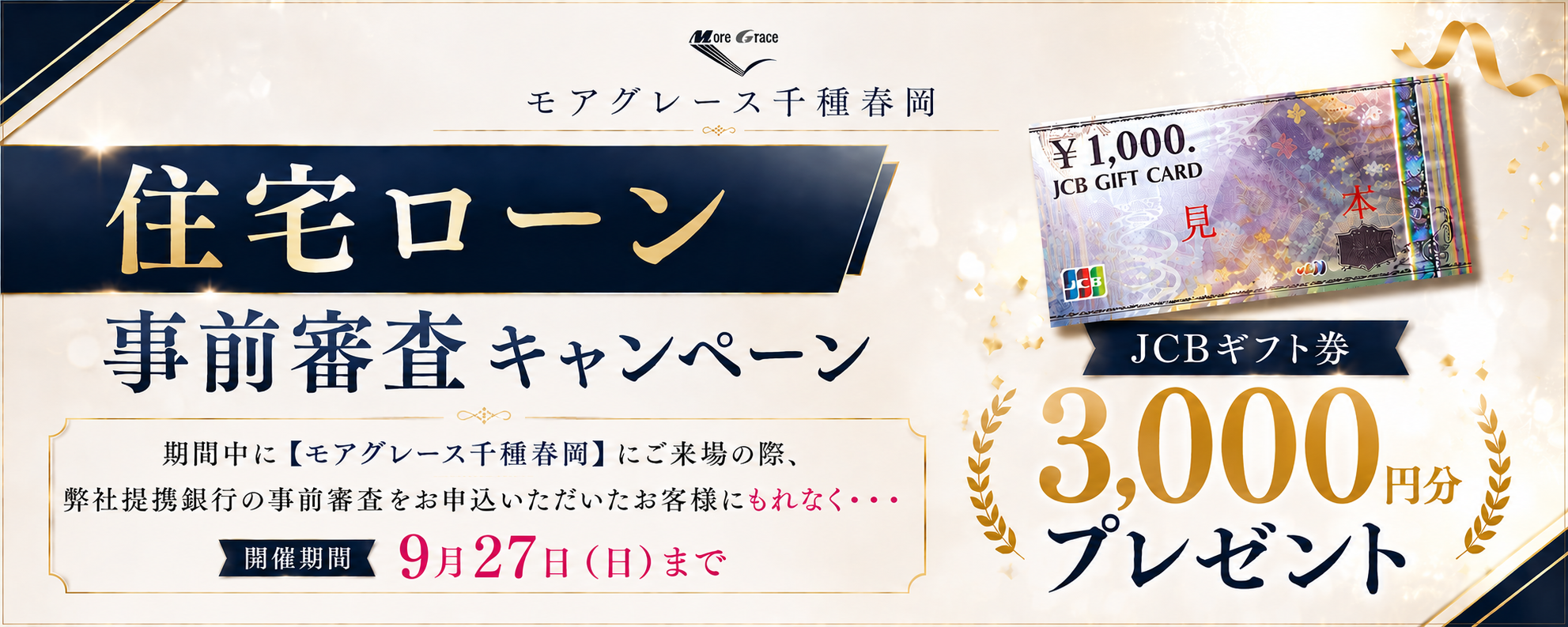 モアグレース千種春岡 住宅ローン事前審査キャンペーン｜期間中に【モアグレース千種春岡】にご来場の際、弊社提携銀行の事前審査をお申込みいただいたお客様にもれなく・・・JCBギフト券3,000円分プレゼント｜開催期間 9月27日（日）まで｜※本キャンペーンは予告なく変更・終了する場合がございます。※詳しくは係員までお尋ねください。