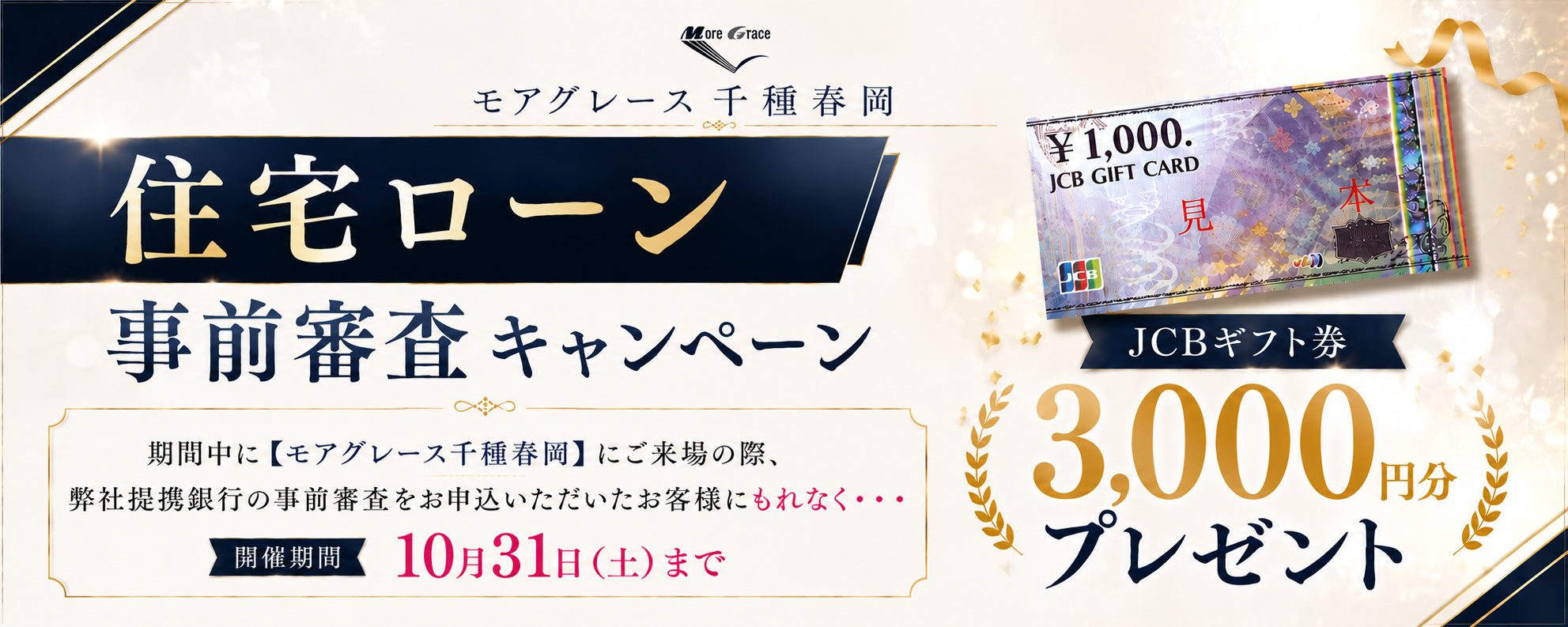 モアグレース千種春岡 住宅ローン事前審査キャンペーン｜期間中に【モアグレース千種春岡】にご来場の際、弊社提携銀行の事前審査をお申込みいただいたお客様にもれなく・・・JCBギフト券3,000円分プレゼント｜開催期間 10月31日（土）まで｜※本キャンペーンは予告なく変更・終了する場合がございます。※詳しくは係員までお尋ねください。