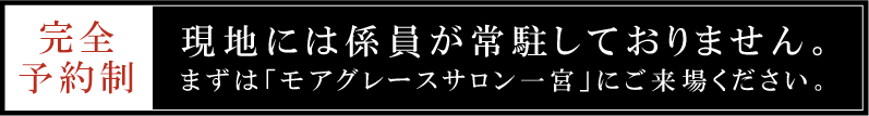 完全予約制 / 現地には係員が常駐しておりません。まずは「モアグレースサロン一宮」にご来場ください。