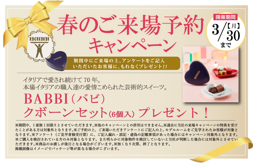 春のご来場予約キャンペーン | 【開催期間】3/30(月)まで | 期間中にご来場の上、アンケートをご記入いただいたお客様に、もれなくプレゼント！！ | イタリアで愛され続けて70年。本場イタリアの職人達の愛情こめられた芸術的スイーツ。 | BABBI（バビ）クボーンセット（6個入）プレゼント！