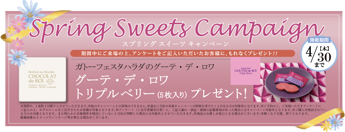 スプリングスイーツキャンペーン | 【開催期間】4/30(木)まで | 期間中にご来場の上、アンケートをご記入いただいたお客様に、もれなくプレゼント！！ | ガトーフェスタハラダのグーテ・デ・ロワ | グーテ・デ・ロワ トリプルベリー（5枚入り）プレゼント！ | ※期間中、1家族1回限りとさせていただきます。※他のキャンペーンとの併用はできません。※過去に当社の来場キャンペーンの特典を受けたことがある方は対象外となります。ご予約の上、ご来場いただきアンケートにご記入の上、モデルルームをご見学されたお客様が対象となります。※アンケート（ご見学者様受付票）に、ご記入漏れ・誤記・虚偽の記載事項があった場合にはキャンペーン対象外となります。※ご購入を検討されている方のみ対象となります。また明らかに対象物件を検討していないと当社が判断した場合には対象外とさせていただきます。※商品のお渡しが後日となる場合がございます。※無くなり次第、終了となります。掲載画像はイメージでパッケージ等が異なる場合がございます。
