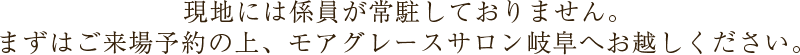 現地には係員が常駐しておりません。まずはご来場予約の上、モアグレースサロン岐阜へお越しください。