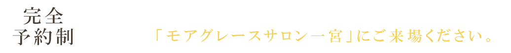 完全予約制 │ 現地には係員が常駐しておりません。まずは「モアグレースサロン一宮」にご来場ください。