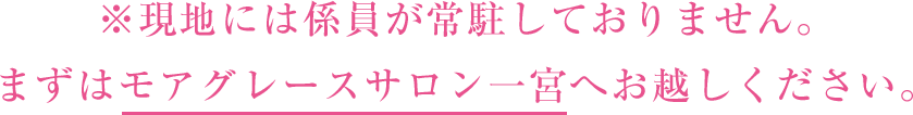 ※現地には係員が常駐しておりません。まずはモアグレースサロン一宮へお越しください。