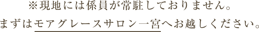 ※現地には係員が常駐しておりません。まずはモアグレースサロン一宮へお越しください。