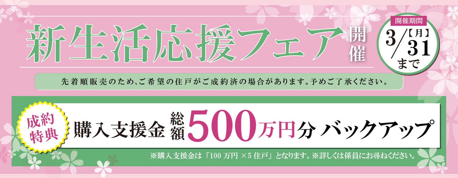 新生活応援フェア開催 / 開催期間 3/31(月) まで / 成約特典 購入支援金総額500万円分バックアップ ※購入支援金は「100万円✕5住戸」となります。※詳しくは係員にお尋ねください。/ 先着順販売のため、ご希望の住戸がご成約済の場合があります。予めご了承ください。