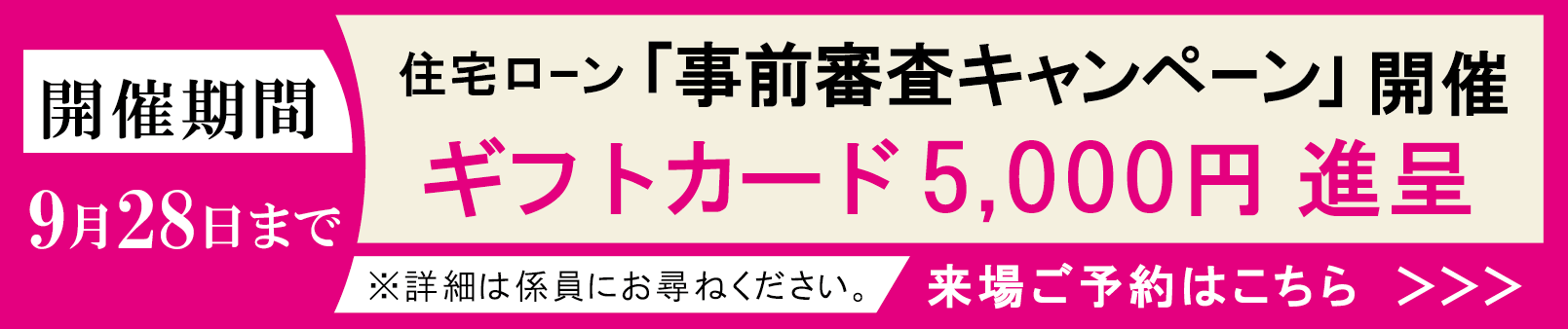 住宅ローン「事前審査キャンペーン」ギフトカード5,000円進呈【開催期間】9月28日まで ※詳細は係員にお尋ねください。来場予約はこちら