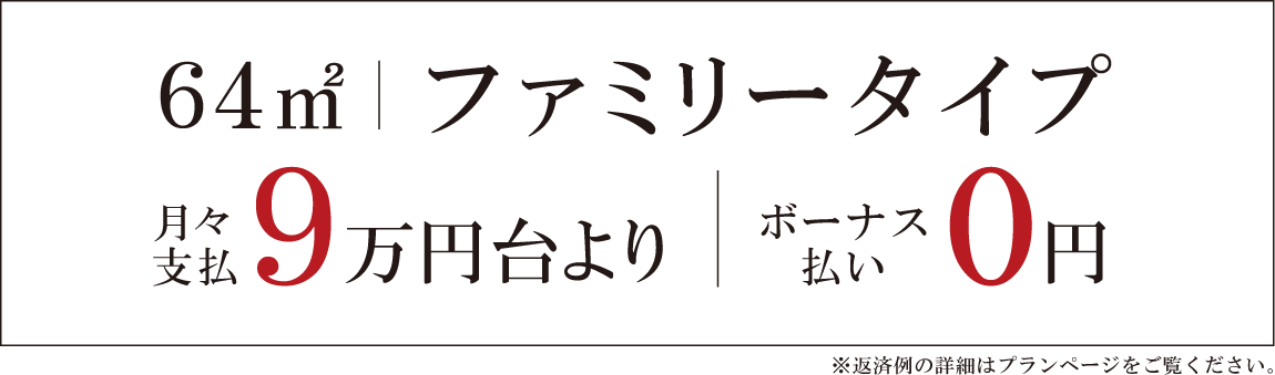 64㎡｜ファミリータイプ 月々支払9万円台より｜ボーナス払い0円　※返済例の詳細はプランページをご覧ください